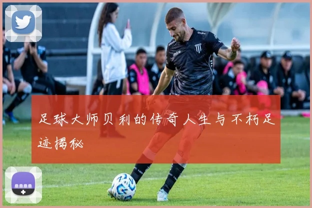 足球大师贝利的传奇人生与不朽足迹揭秘