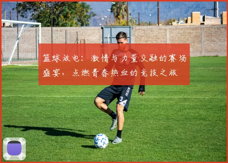 篮球放电：激情与力量交融的赛场盛宴，点燃青春热血的竞技之旅