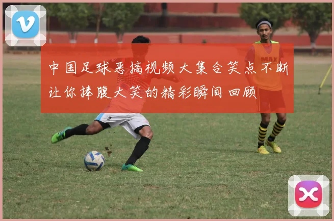 中国足球恶搞视频大集合笑点不断让你捧腹大笑的精彩瞬间回顾