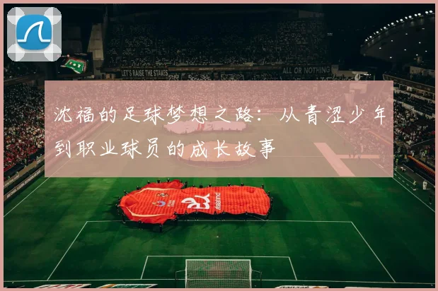 沈福的足球梦想之路：从青涩少年到职业球员的成长故事
