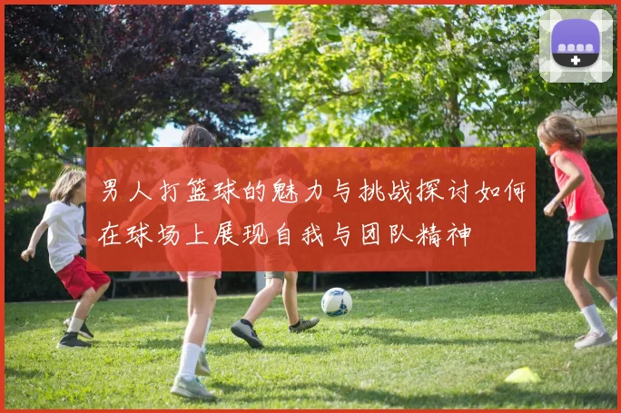 男人打篮球的魅力与挑战探讨如何在球场上展现自我与团队精神